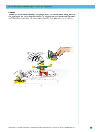 12. Orientações para o Professor para O Barco e a Tempestade

Extensão
Trabalhe com outros grupos que tenham o modelo de avião e o modelo de gigante destas Aventuras.
Crie uma história que combine os três modelos. Por exemplo, crie uma história onde Mia voa em
seu hidroavião e resgata Max, cujo barco vaga muito próximo do gigantesco monstro do mar!

LEGO, the LEGO logo and WEDO are trademarks of the/sont des marques de commerce de/son marcas registradas de LEGO Group. ©2009 The LEGO Group.

159

 