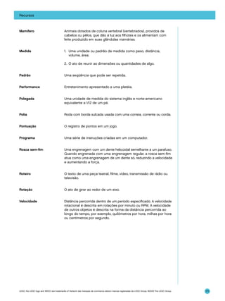 Recursos

Mamífero

Animais dotados de coluna vertebral (vertebrados), providos de
cabelos ou pêlos, que dão à luz aos filhotes e os alimentam com
leite produzido em suas glândulas mamárias.

Medida

1. 	 Uma unidade ou padrão de medida como peso, distância,
volume, área.
2. 	O ato de reunir as dimensões ou quantidades de algo.

Padrão

Uma seqüência que pode ser repetida.

Performance

Entretenimento apresentado a uma platéia.

Polegada

Uma unidade de medida do sistema inglês e norte-americano
equivalente a 1/12 de um pé.

Polia

Roda com borda sulcada usada com uma correia, corrente ou corda.

Pontuação

O registro de pontos em um jogo.

Programa

Uma série de instruções criadas em um computador.

Rosca sem-fim

Uma engrenagem com um dente helicoidal semelhante a um parafuso.
Quando engrenada com uma engrenagem regular, a rosca sem-fim
atua como uma engrenagem de um dente só, reduzindo a velocidade
e aumentando a força.

Roteiro

O texto de uma peça teatral, filme, vídeo, transmissão de rádio ou
televisão.

Rotação

O ato de girar ao redor de um eixo.

Velocidade

Distância percorrida dentro de um período especificado. A velocidade
rotacional é descrita em rotações por minuto ou RPM. A velocidade
de outros objetos é descrita na forma da distância percorrida ao
longo do tempo, por exemplo, quilômetros por hora, milhas por hora
ou centímetros por segundo.

LEGO, the LEGO logo and WEDO are trademarks of the/sont des marques de commerce de/son marcas registradas de LEGO Group. ©2009 The LEGO Group.

171

 