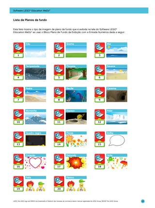 Software LEGO® Education WeDo™

Lista de Planos de fundo
Esta lista mostra o tipo de imagem de plano de fundo que é exibida na tela do Software LEGO®
Education WeDo™ ao usar o Bloco Plano de Fundo da Exibição com a Entrada Numérica dada a seguir.

Céu

Grama

Mar

Tempestade

Floresta

Savana

Pedra

Recife

Caverna

Montanha

Espaço

Polar

Quadro negro

Flores

Bolha

Coração

Estrondo

Grito

Feliz

Pânico

LEGO, the LEGO logo and WEDO are trademarks of the/sont des marques de commerce de/son marcas registradas de LEGO Group. ©2009 The LEGO Group.

22

 