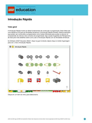 Introdução Rápida
Visão geral
A Introdução Rápida mostra as idéias fundamentais de construção e programação. Estas idéias são
uma referência útil para as Atividades temáticas. A Introdução Rápida também oferece exemplos
que podem ser construídos e programados como lições individuais para auxiliar os alunos na
compreensão da ciência e dos conceitos de programação. Veja a seção Sugestões de Planejamento
de Aula para mais detalhes sobre como usar a Introdução Rápida com as Atividades temáticas.
No Software LEGO® Education WeDo™, clique na guia Conteúdo, depois clique no botão Engrenagem
para ver o menu Introdução Rápida.

Clique em um item do menu para selecioná-lo.

LEGO, the LEGO logo and WEDO are trademarks of the/sont des marques de commerce de/son marcas registradas de LEGO Group. ©2009 The LEGO Group.

24

 