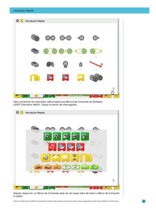 Introdução Rápida

Para concentrar em exemplos relacionados aos Blocos de Comando do Software
LEGO® Education WeDo™, clique no ponto de interrogação.

Depois, clique em um Bloco de Comando para ver em quais itens de menu o Bloco de Comando
é usado.
LEGO, the LEGO logo and WEDO are trademarks of the/sont des marques de commerce de/son marcas registradas de LEGO Group. ©2009 The LEGO Group.

26

 