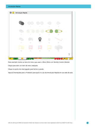 Introdução Rápida

Este exemplo mostra os itens do menu que usam o Bloco Motor em Sentido Horário (direita).
Clique para abrir um item de menu realçado.
Clique no ponto de interrogação para fechar a janela.
Veja as Orientações para o Professor para apoio no uso da Introdução Rápida em sua sala de aula.

LEGO, the LEGO logo and WEDO are trademarks of the/sont des marques de commerce de/son marcas registradas de LEGO Group. ©2009 The LEGO Group.

27

 