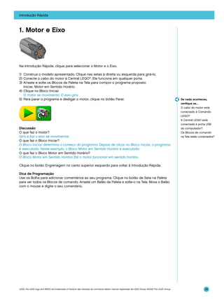 Introdução Rápida

1. Motor e Eixo

Na Introdução Rápida, clique para selecionar o Motor e o Eixo.
1)	 Construa o modelo apresentado. Clique nas setas à direita ou esquerda para girá-lo.
2)	Conecte o cabo do motor à Central LEGO®. Ele funciona em qualquer porta.
3)	 Arraste e solte os Blocos da Paleta na Tela para compor o programa proposto:
Iniciar, Motor em Sentido Horário.
4)	 Clique no Bloco Iniciar.
	 O motor se movimenta. O eixo gira.
5)	 Para parar o programa e desligar o motor, clique no botão Parar.

Discussão
O que faz o motor?
Gira e faz o eixo se movimentar.
O que faz o Bloco Iniciar?
O Bloco Iniciar determina o começo do programa. Depois de clicar no Bloco Iniciar, o programa
é executado. Neste exemplo, o Bloco Motor em Sentido Horário é executado.
O que faz o Bloco Motor em Sentido Horário?
O Bloco Motor em Sentido Horário faz o motor funcionar em sentido horário.

Se nada aconteceu,
verifique se…
O cabo do motor está
conectado à Comando
LEGO?
A Central LEGO está
conectada à porta USB
do computador?
Os Blocos de comando
na Tela estão conectados?

Clique no botão Engrenagem no canto superior esquerdo para voltar à Introdução Rápida.
Dica de Programação
Use os Bolha para adicionar comentários ao seu programa. Clique no botão de Seta na Paleta
para ver todos os Blocos de comando. Arraste um Balão da Paleta e solte-o na Tela. Mova o Balão
com o mouse e digite o seu comentário.

LEGO, the LEGO logo and WEDO are trademarks of the/sont des marques de commerce de/son marcas registradas de LEGO Group. ©2009 The LEGO Group.

28

 