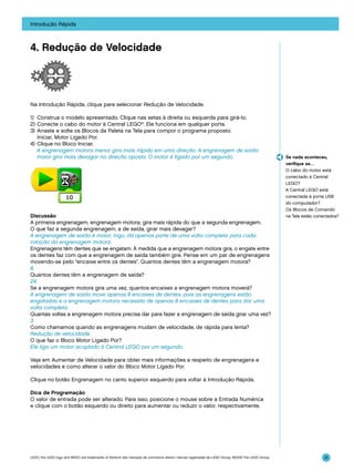 Introdução Rápida

4. Redução de Velocidade

Na Introdução Rápida, clique para selecionar Redução de Velocidade.
1)	 Construa o modelo apresentado. Clique nas setas à direita ou esquerda para girá-lo.
2)	Conecte o cabo do motor à Central LEGO®. Ele funciona em qualquer porta.
3)	 Arraste e solte os Blocos da Paleta na Tela para compor o programa proposto:
Iniciar, Motor Ligado Por.
4)	 Clique no Bloco Iniciar.
	 A engrenagem motora menor gira mais rápido em uma direção. A engrenagem de saída
maior gira mais devagar na direção oposta. O motor é ligado por um segundo.

Discussão
A primeira engrenagem, engrenagem motora, gira mais rápida do que a segunda engrenagem.
O que faz a segunda engrenagem, a de saída, girar mais devagar?
A engrenagem de saída é maior, logo, dá apenas parte de uma volta completa para cada
rotação da engrenagem motora.
Engrenagens têm dentes que se engatam. À medida que a engrenagem motora gira, o engate entre
os dentes faz com que a engrenagem de saída também gire. Pense em um par de engrenagens
movendo-se pelo “encaixe entre os dentes”. Quantos dentes têm a engrenagem motora?
8.
Quantos dentes têm a engrenagem de saída?
24.
Se a engrenagem motora gira uma vez, quantos encaixes a engrenagem motora moverá?
A engrenagem de saída move apenas 8 encaixes de dentes, pois as engrenagens estão
engatadas e a engrenagem motora necessita de apenas 8 encaixes de dentes para dar uma
volta completa.
Quantas voltas a engrenagem motora precisa dar para fazer a engrenagem de saída girar uma vez?
3.
Como chamamos quando as engrenagens mudam de velocidade, de rápida para lenta?
Redução de velocidade.
O que faz o Bloco Motor Ligado Por?
Ele liga um motor acoplado à Central LEGO por um segundo.

Se nada aconteceu,
verifique se…
O cabo do motor está
conectado à Central
LEGO?
A Central LEGO está
conectada à porta USB
do computador?
Os Blocos de Comando
na Tela estão conectados?

Veja em Aumentar de Velocidade para obter mais informações a respeito de engrenagens e
velocidades e como alterar o valor do Bloco Motor Ligado Por.
Clique no botão Engrenagem no canto superior esquerdo para voltar à Introdução Rápida.
Dica de Programação
O valor de entrada pode ser alterado. Para isso, posicione o mouse sobre a Entrada Numérica
e clique com o botão esquerdo ou direito para aumentar ou reduzir o valor, respectivamente.

LEGO, the LEGO logo and WEDO are trademarks of the/sont des marques de commerce de/son marcas registradas de LEGO Group. ©2009 The LEGO Group.

31

 