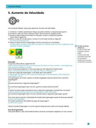 Introdução Rápida

5. Aumento de Velocidade

Na Introdução Rápida, clique para selecionar Aumento de Velocidade.
1)	 Construa o modelo apresentado. Clique nas setas à direita ou esquerda para girá-lo.
2)	Conecte o cabo do motor à Central LEGO®. Ele funciona em qualquer porta.
3)	 Arraste e solte os Blocos da Paleta na Tela para compor o programa proposto:
Iniciar, Motor Ligado Por.
4)	 Mova o cursor do mouse sobre o número 10 na Entrada Numérica. Digite 20.
	 O número 10 muda para 20.
5)	 Clique no Bloco Iniciar. A engrenagem motora maior gira em uma direção.
	 A engrenagem de saída menor gira mais rápido na direção oposta. O motor é ligado por dois
segundos e depois desligado.

Discussão
O que faz o Bloco Motor Ligado Por 20?
O Bloco Motor Ligado Por com uma entrada de 20 voltas no motor, mantém o motor ligado por
dois segundos, e depois o desliga.
Como você pode programar o motor para ligar por três segundos? Experimente!
Altere a entrada para 30. E por meio segundo? Mude a entrada para 5.
O que faz a segunda engrenagem, a de saída, girar mais rápido?
A engrenagem de saída é menor, portanto precisa girar mais vezes para cada rotação da
engrenagem motora.
As engrenagens se movem usando os dentes engatados. Quantos dentes têm a primeira
engrenagem?
24.
Quantos dentes têm a segunda engrenagem?
8.
Se a primeira engrenagem gira uma vez, quantos encaixes ela percorrerá?
24.
E quanto encaixes serão necessários para a segunda engrenagem acompanhar a primeira?
Serão necessários 24 encaixes, pois as engrenagens estão associadas.
Se a primeira engrenagem girar uma vez, quantas vezes a segunda engrenagem girará?
3.
Que nome damos quando a velocidade de rotação das engrenagens passa de lenta para rápida?
Aumento de Velocidade.
Em quanto aumenta a velocidade da segunda engrenagem?
Aumenta em 3 vezes.

Se nada aconteceu,
verifique se…
O cabo do motor está
conectado à Central
LEGO?
A Central LEGO está
conectada à porta USB
do computador?
Os Blocos de Comando
na Tela estão conectados?

Clique no botão Engrenagem no canto superior esquerdo para voltar à Introdução Rápida.
Dica de Programação
Você pode alterar o valor da Entrada Numérica clicando na Entrada e digitando um novo número.

LEGO, the LEGO logo and WEDO are trademarks of the/sont des marques de commerce de/son marcas registradas de LEGO Group. ©2009 The LEGO Group.

32

 