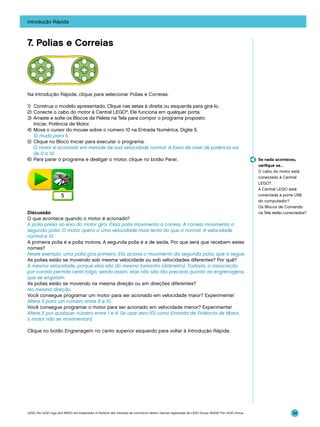 Introdução Rápida

7. Polias e Correias

Na Introdução Rápida, clique para selecionar Polias e Correias.
1)	 Construa o modelo apresentado. Clique nas setas à direita ou esquerda para girá-lo.
2)	 Conecte o cabo do motor à Central LEGO®. Ele funciona em qualquer porta.
3)	 Arraste e solte os Blocos da Paleta na Tela para compor o programa proposto:
Iniciar, Potência de Motor.
4)	 Mova o cursor do mouse sobre o número 10 na Entrada Numérica. Digite 5.
	 10 muda para 5.
5)	 Clique no Bloco Iniciar para executar o programa.
	 O motor é acionado em metade de sua velocidade normal. A faixa de nível de potência vai
de 0 a 10.
6)	 Para parar o programa e desligar o motor, clique no botão Parar.

Discussão
O que acontece quando o motor é acionado?
A polia presa ao eixo do motor gira. Essa polia movimenta a correia. A correia movimenta a
segunda polia. O motor opera a uma velocidade mais lenta do que a normal. A velocidade
normal é 10.
A primeira polia é a polia motora. A segunda polia é a de saída. Por que será que recebem estes
nomes?
Neste exemplo, uma polia gira primeiro. Ela aciona o movimento da segunda polia, que a segue.
As polias estão se movendo sob mesma velocidade ou sob velocidades diferentes? Por quê?
À mesma velocidade, porque elas são do mesmo tamanho (diâmetro). Todavia, a associação
por correia permite certa folga, sendo assim, elas não são tão precisas quanto as engrenagens,
que se engatam.
As polias estão se movendo na mesma direção ou em direções diferentes?
Na mesma direção.
Você consegue programar um motor para ser acionado em velocidade maior? Experimente!
Altere 5 para um número entre 6 e 10.
Você consegue programar o motor para ser acionado em velocidade menor? Experimente!
Altere 5 por qualquer número entre 1 e 4. Se usar zero (0) como Entrada de Potência de Motor,
o motor não se movimentará.

Se nada aconteceu,
verifique se…
O cabo do motor está
conectado à Central
LEGO?
A Central LEGO está
conectada à porta USB
do computador?
Os Blocos de Comando
na Tela estão conectados?

Clique no botão Engrenagem no canto superior esquerdo para voltar à Introdução Rápida.

LEGO, the LEGO logo and WEDO are trademarks of the/sont des marques de commerce de/son marcas registradas de LEGO Group. ©2009 The LEGO Group.

34

 