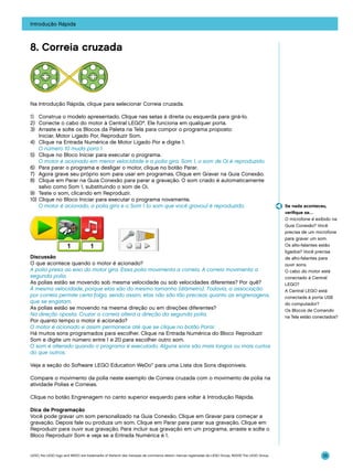 Introdução Rápida

8. Correia cruzada

Na Introdução Rápida, clique para selecionar Correia cruzada.
1)	 Construa o modelo apresentado. Clique nas setas à direita ou esquerda para girá-lo.
2)	 Conecte o cabo do motor à Central LEGO®. Ele funciona em qualquer porta.
3)	 Arraste e solte os Blocos da Paleta na Tela para compor o programa proposto:
Iniciar, Motor Ligado Por, Reproduzir Som.
4)	 Clique na Entrada Numérica de Motor Ligado Por e digite 1.
	 O número 10 muda para 1.
5)	 Clique no Bloco Iniciar para executar o programa.
	 O motor é acionado em menor velocidade e a polia gira. Som 1, o som de Oi é reproduzido.
6)	 Para parar o programa e desligar o motor, clique no botão Parar.
7)	 Agora grave seu próprio som para usar em programas. Clique em Gravar na Guia Conexão.
8)	 Clique em Parar na Guia Conexão para parar a gravação. O som criado é automaticamente
salvo como Som 1, substituindo o som de Oi.
9)	 Teste o som, clicando em Reproduzir.
10)	Clique no Bloco Iniciar para executar o programa novamente.
	 O motor é acionado, a polia gira e o Som 1 (o som que você gravou) é reproduzido.

Discussão
O que acontece quando o motor é acionado?
A polia presa ao eixo do motor gira. Essa polia movimenta a correia. A correia movimenta a
segunda polia.
As polias estão se movendo sob mesma velocidade ou sob velocidades diferentes? Por quê?
À mesma velocidade, porque elas são do mesmo tamanho (diâmetro). Todavia, a associação
por correia permite certa folga, sendo assim, elas não são tão precisas quanto as engrenagens,
que se engatam.
As polias estão se movendo na mesma direção ou em direções diferentes?
Na direção oposta. Cruzar a correia altera a direção da segunda polia.
Por quanto tempo o motor é acionado?
O motor é acionado e assim permanece até que se clique no botão Parar.
Há muitos sons programados para escolher. Clique na Entrada Numérica do Bloco Reproduzir
Som e digite um número entre 1 e 20 para escolher outro som.
O som é alterado quando o programa é executado. Alguns sons são mais longos ou mais curtos
do que outros.

Se nada aconteceu,
verifique se…
O microfone é exibido na
Guia Conexão? Você
precisa de um microfone
para gravar um som.
Os alto-falantes estão
ligados? Você precisa
de alto-falantes para
ouvir sons.
O cabo do motor está
conectado à Central
LEGO?
A Central LEGO está
conectada à porta USB
do computador?
Os Blocos de Comando
na Tela estão conectados?

Veja a seção do Software LEGO Education WeDo™ para uma Lista dos Sons disponíveis.
Compare o movimento da polia neste exemplo de Correia cruzada com o movimento de polia na
atividade Polias e Correias.
Clique no botão Engrenagem no canto superior esquerdo para voltar à Introdução Rápida.
Dica de Programação
Você pode gravar um som personalizado na Guia Conexão. Clique em Gravar para começar a
gravação. Depois fale ou produza um som. Clique em Parar para parar sua gravação. Clique em
Reproduzir para ouvir sua gravação. Para incluir sua gravação em um programa, arraste e solte o
Bloco Reproduzir Som e veja se a Entrada Numérica é 1.

LEGO, the LEGO logo and WEDO are trademarks of the/sont des marques de commerce de/son marcas registradas de LEGO Group. ©2009 The LEGO Group.

35

 