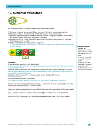 Introdução Rápida

10. Aumentar Velocidade

Na Introdução Rápida, clique para selecionar Aumentar Velocidade.
1)	 Construa o modelo apresentado. Clique nas setas à direita ou esquerda para girá-lo.
2)	Conecte o cabo do motor à Central LEGO®. Ele funciona em qualquer porta.
3)	 Arraste e solte os Blocos da Paleta na Tela para compor o programa proposto: Iniciar, Motor
	 em Sentido Horário, Reproduzir Som, Motor Desligado.
4)	 Move o ponteiro do mouse sobre a Entrada Numérica do Bloco Reproduzir Som e digite 6.
A Entrada muda de 1 para 6.
5)	 Clique no Bloco Iniciar para executar o programa.
	 O motor é acionado em sentido horário. O som que você escolheu é reproduzido assim que
o motor desligar.

Discussão
O que acontece quando o motor é acionado?
A polia maior presa ao eixo do motor gira. Essa polia movimenta a correia. A correia movimenta
a segunda polia menor.
As polias estão se movendo sob mesma velocidade ou sob velocidades diferentes? Por quê?
Velocidades diferentes porque elas são de tamanhos (diâmetro) diferentes. A polia menor gira
mais rápido do que a polia maior.
As polias estão se movendo na mesma direção ou em direções diferentes?
Na mesma direção.
Por quanto tempo o motor é acionado?
O motor é ligado pelo tempo em que o som for reproduzido. Depois, ele é desligado.

Se nada aconteceu,
verifique se…
Os alto-falantes estão
ligados? Você precisa de
alto-falantes para ouvir
sons.
O cabo do motor está
conectado à Central
LEGO?
A Central LEGO está
conectada à porta USB
do computador?
Os Blocos de Comando na
Tela estão conectados?

Compare o movimento da polia neste exemplo ao movimento de polia nas atividades Aumentar
Velocidade, Polias e Correias e Correia cruzada.
Veja como registrar seu próprio som para o Bloco Reproduzir Som na atividade de Correia cruzada.
Veja a seção do Software LEGO Education WeDo™ para uma Lista dos Sons disponíveis.
Clique no botão Engrenagem no canto superior esquerdo para voltar à Introdução Rápida.

LEGO, the LEGO logo and WEDO are trademarks of the/sont des marques de commerce de/son marcas registradas de LEGO Group. ©2009 The LEGO Group.

37

 
