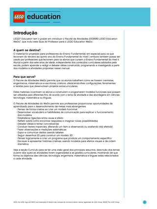 Introdução
LEGO® Education tem o prazer em introduzir o Pacote de Atividades 2009580 LEGO Education
WeDo™, que inclui este Guia do Professor para o LEGO Education WeDo.

A quem se destina?
O material foi projetado para professores do Ensino Fundamental, em especial para os que
lecionam do terceiro ao quinto ano do Ensino Fundamental do nível I, embora também possa ser
usado por professores que lecionem para os alunos que cursem o Ensino Fundamental do nível II.
Alunos a partir dos sete anos de idade, independente dos conteúdos curriculares adotados pela
escola, podem aprender a redigir e debater idéias construindo, programando e investigando a partir
dos modelos e atividades propostas nesse manual.

Para que serve?
O Pacote de Atividades WeDo permite que os alunos trabalhem como se fossem cientistas,
engenheiros, matemáticos e escritores criativos, oferecendo-lhes configurações, ferramentas
e tarefas para que desenvolvam projetos extracurriculares.
Estes materiais incentivam os alunos a construírem e programarem modelos funcionais que possam
ser utilizados para diferentes fins, de acordo com o tema da atividade e das abordagens em ciências,
tecnologia, matemática ou línguas.
O Pacote de Atividades do WeDo permite aos professores proporcionar oportunidades de
aprendizado para o desenvolvimento de metas mais abrangentes:
∑ Pensar de forma criativa ao criar um modelo funcional
∑ Desenvolver vocabulário e habilidades de comunicação para explicar o funcionamento
dos modelos
∑ Estabelecer ligações entre causa e efeito
∑ Refletir sobre como encontrar respostas e imaginar novas possibilidades
∑ Debater idéias e tentar concretizá-las
∑ Conduzir testes imparciais, alterando um item e observando ou avaliando o(s) efeito(s)
∑ Fazer observações e medições sistemáticas
∑ Expor e comunicar dados usando tabelas
∑ Seguir desenhos 2D para construir um modelo 3D
∑ Pensar logicamente e criar um programa que produza um comportamento específico
∑ Escrever e apresentar histórias criativas usando modelos para efeitos visuais e de ordem
dramática
Veja a seção Currículo para se ter uma visão geral dos principais assuntos, descrição dos temas
a partir dos quais as atividades foram organizadas e as grades curriculares, mostrando de que
forma os objetivos das ciências, tecnologia, engenharia, matemática e línguas estão relacionados
a cada atividade.

LEGO, the LEGO logo and WEDO are trademarks of the/sont des marques de commerce de/son marcas registradas de LEGO Group. ©2009 The LEGO Group.

3

 