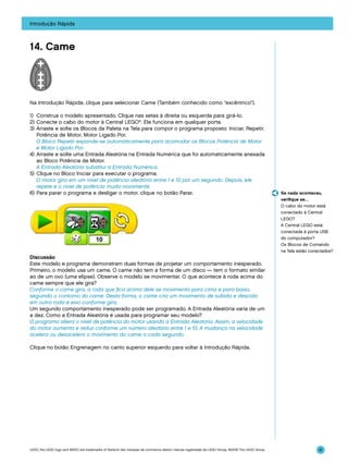 Introdução Rápida

14. Came

Na Introdução Rápida, clique para selecionar Came (Também conhecido como “excêntrico”).
1)	 Construa o modelo apresentado. Clique nas setas à direita ou esquerda para girá-lo.
2)	Conecte o cabo do motor à Central LEGO®. Ele funciona em qualquer porta.
3)	 Arraste e solte os Blocos da Paleta na Tela para compor o programa proposto: Iniciar, Repetir,
Potência de Motor, Motor Ligado Por.
	 O Bloco Repetir expande-se automaticamente para acomodar os Blocos Potência de Motor
e Motor Ligado Por.
4)	 Arraste e solte uma Entrada Aleatória na Entrada Numérica que foi automaticamente anexada
ao Bloco Potência de Motor.
	 A Entrada Aleatória substitui a Entrada Numérica.
5)	 Clique no Bloco Iniciar para executar o programa.
	 O motor gira em um nível de potência aleatório entre 1 e 10 por um segundo. Depois, ele
repete e o nível de potência muda novamente.
6)	 Para parar o programa e desligar o motor, clique no botão Parar.

Se nada aconteceu,
verifique se…
O cabo do motor está
conectado à Central
LEGO?
A Central LEGO está
conectada à porta USB
do computador?
Os Blocos de Comando
na Tela estão conectados?

Discussão
Este modelo e programa demonstram duas formas de projetar um comportamento inesperado.
Primeiro, o modelo usa um came. O came não tem a forma de um disco — tem o formato similar
ao de um ovo (uma elipse). Observe o modelo se movimentar. O que acontece à roda acima do
came sempre que ele gira?
Conforme o came gira, a roda que fica acima dele se movimenta para cima e para baixo,
seguindo o contorno do came. Desta forma, o came cria um movimento de subida e descida
em outra roda e eixo conforme gira.
Um segundo comportamento inesperado pode ser programado. A Entrada Aleatória varia de um
a dez. Como a Entrada Aleatória é usada para programar seu modelo?
O programa altera o nível de potência do motor usando a Entrada Aleatória. Assim, a velocidade
do motor aumenta e reduz conforme um número aleatório entre 1 e 10. A mudança na velocidade
acelera ou desacelera o movimento do came a cada segundo.
Clique no botão Engrenagem no canto superior esquerdo para voltar à Introdução Rápida.

LEGO, the LEGO logo and WEDO are trademarks of the/sont des marques de commerce de/son marcas registradas de LEGO Group. ©2009 The LEGO Group.

41

 