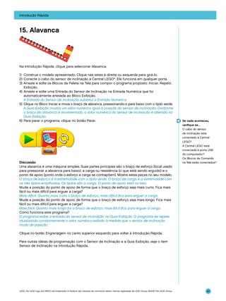 Introdução Rápida

15. Alavanca

Na Introdução Rápida, clique para selecionar Alavanca.
1)	 Construa o modelo apresentado. Clique nas setas à direita ou esquerda para girá-lo.
2)	Conecte o cabo do sensor de inclinação à Central LEGO®. Ele funciona em qualquer porta.
3)	 Arraste e solte os Blocos da Paleta na Tela para compor o programa proposto: Iniciar, Repetir,
Exibição.
4)	 Arraste e solte uma Entrada do Sensor de Inclinação na Entrada Numérica que foi
automaticamente anexada ao Bloco Exibição.
	 A Entrada do Sensor de Inclinação substitui a Entrada Numérica.
5)	 Clique no Bloco Iniciar e mova o braço da alavanca, pressionando-o para baixo com o tijolo verde.
	 A Guia Exibição mostra um valor numérico igual à posição do sensor de inclinação. Conforme
o braço da alavanca é movimentado, o valor numérico do sensor de inclinação é alterado na
Guia Exibição.
6)	 Para parar o programa, clique no botão Parar.

Discussão
Uma alavanca é uma máquina simples. Suas partes principais são o braço de esforço (local usado
para pressionar a alavanca para baixo), a carga ou resistência (o que está sendo erguido) e o
ponto de apoio (ponto onde o esforço e carga se contrapõem). Mostre estas peças no seu modelo.
O braço de esforço é a extremidade com o tijolo verde. O braço de carga é a extremidade com
os três tijolos empilhados. Os tijolos são a carga. O ponto de apoio está no eixo.
Mude a posição do ponto de apoio de forma que o braço de esforço seja mais curto. Fica mais
fácil ou mais difícil para erguer a carga?
Mais difícil. Quanto mais curto o braço de esforço, mais difícil fica para erguer a carga.
Mude a posição do ponto de apoio de forma que o braço de esforço seja mais longo. Fica mais
fácil ou mais difícil para erguer a carga?
Mais fácil. Quanto mais longo for o braço de esforço, mais fácil fica para erguer a carga.
Como funciona este programa?
O programa exibe a entrada do sensor de inclinação na Guia Exibição. O programa se repete,
atualizando constantemente o valor numérico exibido à medida que o sensor de inclinação
muda de posição.

Se nada aconteceu,
verifique se…
O cabo do sensor
de inclinação está
conectado à Central
LEGO?
A Central LEGO está
conectada à porta USB
do computador?
Os Blocos de Comando
na Tela estão conectados?

Clique no botão Engrenagem no canto superior esquerdo para voltar à Introdução Rápida.
Para outras idéias de programação com o Sensor de Inclinação e a Guia Exibição, veja o item
Sensor de Inclinação na Introdução Rápida.

LEGO, the LEGO logo and WEDO are trademarks of the/sont des marques de commerce de/son marcas registradas de LEGO Group. ©2009 The LEGO Group.

42

 