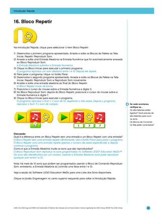 Introdução Rápida

16. Bloco Repetir

Na Introdução Rápida, clique para selecionar o item Bloco Repetir.
1)	 Desenvolva o primeiro programa apresentado. Arraste e solte os Blocos da Paleta na Tela:
Iniciar, Repetir, Reproduzir Som.
2)	Arraste e solte uma Entrada Aleatória na Entrada Numérica que foi automaticamente anexada
ao Bloco Reproduzir Som.
	 A Entrada Aleatória substitui a Entrada Numérica.
3)	 Clique no Bloco Iniciar para executar o primeiro programa.
	 O programa reproduz um som aleatório entre 1 e 10. Depois ele repete.
4)	 Para parar o programa, clique no botão Parar.
5)	 Desenvolva o segundo programa apresentado. Arraste e solte os Blocos da Paleta na Tela:
Iniciar, Repetir, Reproduzir Som e Reproduzir Som novamente.
6)	 Arraste e solte uma entrada aleatória ao final do Bloco Repetir.
	 O Bloco Repetir muda de forma.
7)	 Posicione o cursor do mouse sobre a Entrada Numérica e digite 3.
8)	 No Bloco Reproduzir Som, depois do Bloco Repetir, posicione o cursor do mouse sobre a
Entrada Numérica e digite 7.
9)	 Clique no Bloco Iniciar para executar o programa.
	 O programa reproduz o Som 1, o som de Oi, repetindo-o três vezes. Depois o programa
reproduz o Som 7, o som de rodopio.

Se nada aconteceu,
verifique se…
Os alto-falantes estão
ligados? Você precisa de
alto-falantes para ouvir
os sons.
Os Blocos de Comando
na Tela estão conectados?

Discussão
Qual é a diferença entre um Bloco Repetir sem uma entrada e um Bloco Repetir com uma entrada?
O Bloco Repetir sem uma entrada repete infinitamente. Use o botão Parar para parar o programa.
O Bloco Repetir com uma entrada repete apenas o número de vezes especificado e depois
continua o programa.
Como é que a Entrada Aleatória muda os sons que são reproduzidos?
O Bloco Reproduzir Som reproduz os sons programados no Software LEGO® Education WeDo™.
Os sons são identificados por um número. Usando a Entrada Aleatória você pode reproduzir
qualquer som entre 1 e 10.
Nota: há mais de 10 sons que podem ser programados usando o Bloco de Comando Reproduzir
Som; entretanto, a Entrada Aleatória só controla uma faixa entre 1 e 10.
Veja a seção do Software LEGO Education WeDo para uma Lista dos Sons disponíveis.
Clique no botão Engrenagem no canto superior esquerdo para voltar à Introdução Rápida.

LEGO, the LEGO logo and WEDO are trademarks of the/sont des marques de commerce de/son marcas registradas de LEGO Group. ©2009 The LEGO Group.

43

 