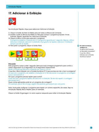 Introdução Rápida

17. Adicionar à Exibição

Na Introdução Rápida, clique para selecionar Adicionar à Exibição.
1)	 Clique no botão de Seta na Paleta para ver todos os Blocos de Comando.
2)	Arraste e solte os Blocos da Paleta na Tela para compor o programa proposto: Iniciar,
Exibição, Repetir, Aguardar Por, Adicionar à Exibição.
3)	 Clique no Bloco Iniciar para executar o programa.
	 O programa redefine a Exibição em 0. O programa aguarda por 1 segundo. Depois, o Bloco
Adicionar à Exibição adiciona 1 à Exibição. O programa se repete e adiciona 1 à Exibição
sempre que ele se repete .
4)	 Para parar o programa, clique no botão Parar.

Se nada aconteceu,
verifique se…
Os Blocos de Comando
na Tela estão conectados?
O que faz o Bloco
Exibição com a Entrada
Numérica 0 (zero)?

Discussão
Este programa conta a cada 1 segundo. Será que você consegue programá-lo para contar a
cada 2 segundos? Ou 5 segundos? Ou 10 segundos? Experimente!
Mude a Entrada de Adicionar à Exibição de 1 para 2, 5 ou 10.
O que faz o Bloco Exibição com a Entrada Numérica 0? O que acontece se não o tiver no programa?
Ao executar o programa, ele redefine a Exibição em 0. Se não estiver no programa, a contagem
nunca reiniciará em 0.
Por que o programa precisa repetir para contra?
Cada vez que o programa repete, ele adiciona 1 à Exibição. Se ele não repetir, a contagem
permanece em 1.
Quais outras aplicações pode ter um programa de contagem?
Por exemplo, placar de um jogo, registro de pessoas que passam por uma porta.
Nota: Você pode configurar o programa para repetir um número específico de vezes. Veja na
Introdução Rápida, Bloco Repetir para um exemplo.
Clique no botão Engrenagem no canto superior esquerdo para voltar à Introdução Rápida.

LEGO, the LEGO logo and WEDO are trademarks of the/sont des marques de commerce de/son marcas registradas de LEGO Group. ©2009 The LEGO Group.

44

 