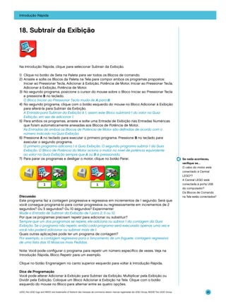 Introdução Rápida

18. Subtrair da Exibição

Na Introdução Rápida, clique para selecionar Subtrair da Exibição.
1)	 Clique no botão de Seta na Paleta para ver todos os Blocos de comando.
2)	Arraste e solte os Blocos da Paleta na Tela para compor ambos os programas propostos:
Iniciar ao Pressionar Tecla, Adicionar à Exibição, Potência de Motor, Iniciar ao Pressionar Tecla,
Adicionar à Exibição, Potência de Motor.
3)	 No segundo programa, posicione o cursor do mouse sobre o Bloco Iniciar ao Pressionar Tecla
e pressione B no teclado.
	 O Bloco Iniciar ao Pressionar Tecla muda de A para B.
4)	 No segundo programa, clique com o botão esquerdo do mouse no Bloco Adicionar à Exibição
para alterá-la para Subtrair da Exibição.
	 A Entrada para Subtrair da Exibição é 1, assim este Bloco subtrairá 1 do valor na Guia
Exibição, em vez de adicionar 1.
5)	 Para ambos os programas, arraste e solte uma Entrada de Exibição nas Entradas Numéricas
que foram automaticamente anexadas aos Blocos de Potência de Motor.
	 As Entradas de ambos os Blocos de Potência de Motor são definidas de acordo com o
número indicado na Guia Exibição.
6)	 Pressione A no teclado para executar o primeiro programa. Pressione B no teclado para
executar o segundo programa.
	 O primeiro programa adiciona 1 à Guia Exibição. O segundo programa subtrai 1 da Guia
Exibição. O Bloco de Potência do Motor aciona o motor no nível de potência equivalente
ao valor na Guia Exibição sempre que A ou B é pressionado.
7)	 Para parar os programas e desligar o motor, clique no botão Parar.

Discussão
Este programa faz a contagem progressiva e regressiva em incrementos de 1 segundo. Será que
você consegue programá-lo para contar progressiva ou regressivamente em incrementos de 2
segundos? Ou 5 segundos? Ou 10 segundos? Experimente!
Mude a Entrada de Subtrair da Exibição de 1 para 2, 5 ou 10.
Por que os programas precisam repetir para adicionar ou substituir?
Sempre que um dos programas se repete, ele adiciona ou subtrai 1 da contagem da Guia
Exibição. Se o programa não repetir, então cada programa será executado apenas uma vez e
você não poderá adicionar ou subtrair mais de 1.
Quais outras aplicações pode ter um programa de contagem?
Por exemplo, a contagem regressiva para o lançamento de um foguete, contagem regressiva
de uma lista das 10 Músicas mais Pedidas.

Se nada aconteceu,
verifique se…
O cabo do motor está
conectado à Central
LEGO®?
A Central LEGO está
conectada à porta USB
do computador?
Os Blocos de Comando
na Tela estão conectados?

Nota: Você pode configurar o programa para repetir um número específico de vezes. Veja na
Introdução Rápida, Bloco Repetir para um exemplo.
Clique no botão Engrenagem no canto superior esquerdo para voltar à Introdução Rápida.
Dica de Programação
Você pode alterar Adicionar à Exibição para Subtrair da Exibição, Multiplicar pela Exibição ou
Dividir pela Exibição. Coloque um Bloco Adicionar à Exibição na Tela. Clique com o botão
esquerdo do mouse no Bloco para alternar entre as quatro opções.
LEGO, the LEGO logo and WEDO are trademarks of the/sont des marques de commerce de/son marcas registradas de LEGO Group. ©2009 The LEGO Group.

45

 