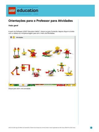 Orientações para o Professor para Atividades
Visão geral
A partir do Software LEGO® Education WeDo™, clique na guia Conteúdo, depois clique no botão
com a cabeça do minipersonagem para ver o menu de Atividades.

Clique para abrir uma atividade.

LEGO, the LEGO logo and WEDO are trademarks of the/sont des marques de commerce de/son marcas registradas de LEGO Group. ©2009 The LEGO Group.

48

 