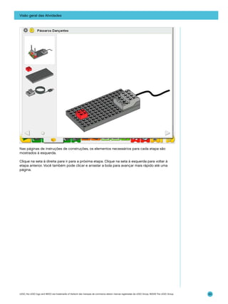 Visão geral das Atividades

Nas páginas de instruções de construções, os elementos necessários para cada etapa são
mostrados à esquerda.
Clique na seta à direita para ir para a próxima etapa. Clique na seta à esquerda para voltar à
etapa anterior. Você também pode clicar e arrastar a bola para avançar mais rápido até uma
página.

LEGO, the LEGO logo and WEDO are trademarks of the/sont des marques de commerce de/son marcas registradas de LEGO Group. ©2009 The LEGO Group.

50

 