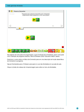Visão geral das Atividades

Nas páginas de instruções de programação, a guia Conteúdo fica entreaberta, assim você pode
criar o exemplo de programa usando a Tela do Software LEGO® Education WeDo™ abaixo.
Posicione o cursor sobre um Bloco de Comando para ver uma descrição da função deste Bloco
de Comando no programa.
Veja as Orientações para o Professor para apoio no uso das Atividades em sua sala de aula.
Clique no botão de cabeça de minipersonagem para voltar ao menu de Atividades.

LEGO, the LEGO logo and WEDO are trademarks of the/sont des marques de commerce de/son marcas registradas de LEGO Group. ©2009 The LEGO Group.

51

 