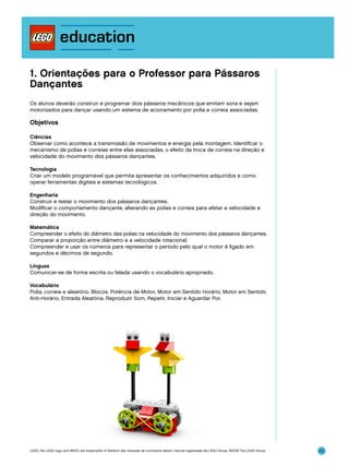 1. Orientações para o Professor para Pássaros
Dançantes
Os alunos deverão construir e programar dois pássaros mecânicos que emitam sons e sejam
motorizados para dançar usando um sistema de acionamento por polia e correia associadas.

Objetivos
Ciências
Observar como acontece a transmissão de movimentos e energia pela montagem. Identificar o
mecanismo de polias e correias entre elas associadas, o efeito da troca de correia na direção e
velocidade do movimento dos pássaros dançantes.
Tecnologia
Criar um modelo programável que permita apresentar os conhecimentos adquiridos e como
operar ferramentas digitais e sistemas tecnológicos.
Engenharia
Construir e testar o movimento dos pássaros dançantes.
Modificar o comportamento dançante, alterando as polias e correia para afetar a velocidade e
direção do movimento.
Matemática
Compreender o efeito do diâmetro das polias na velocidade do movimento dos pássaros dançantes.
Comparar a proporção entre diâmetro e a velocidade rotacional.
Compreender e usar os números para representar o período pelo qual o motor é ligado em
segundos e décimos de segundo.
Línguas
Comunicar-se de forma escrita ou falada usando o vocabulário apropriado.
Vocabulário
Polia, correia e aleatório. Blocos: Potência de Motor, Motor em Sentido Horário, Motor em Sentido
Anti-Horário, Entrada Aleatória, Reproduzir Som, Repetir, Iniciar e Aguardar Por.

LEGO, the LEGO logo and WEDO are trademarks of the/sont des marques de commerce de/son marcas registradas de LEGO Group. ©2009 The LEGO Group.

53

 