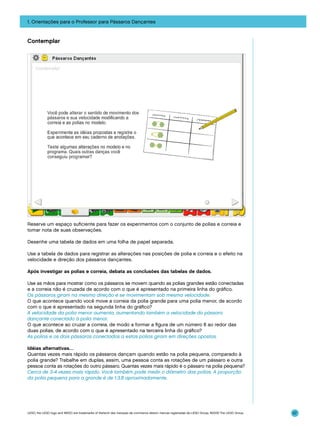 1. Orientações para o Professor para Pássaros Dançantes

Contemplar

Reserve um espaço suficiente para fazer os experimentos com o conjunto de polias e correia e
tomar nota de suas observações.
Desenhe uma tabela de dados em uma folha de papel separada.
Use a tabela de dados para registrar as alterações nas posições de polia e correia e o efeito na
velocidade e direção dos pássaros dançantes.
Após investigar as polias e correia, debata as conclusões das tabelas de dados.
Use as mãos para mostrar como os pássaros se movem quando as polias grandes estão conectadas
e a correia não é cruzada de acordo com o que é apresentado na primeira linha do gráfico.
Os pássaros giram na mesma direção e se movimentam sob mesma velocidade.
O que acontece quando você move a correia da polia grande para uma polia menor, de acordo
com o que é apresentado na segunda linha do gráfico?
A velocidade da polia menor aumenta, aumentando também a velocidade do pássaro
dançante conectado à polia menor.
O que acontece ao cruzar a correia, de modo a formar a figura de um número 8 ao redor das
duas polias, de acordo com o que é apresentado na terceira linha do gráfico?
As polias e os dois pássaros conectados a estas polias giram em direções opostas.
Idéias alternativas…
Quantas vezes mais rápido os pássaros dançam quando estão na polia pequena, comparado à
polia grande? Trabalhe em duplas, assim, uma pessoa conta as rotações de um pássaro e outra
pessoa conta as rotações do outro pássaro. Quantas vezes mais rápido é o pássaro na polia pequena?
Cerca de 3-4 vezes mais rápido. Você também pode medir o diâmetro das polias. A proporção
da polia pequena para a grande é de 1:3.8 aproximadamente.

LEGO, the LEGO logo and WEDO are trademarks of the/sont des marques de commerce de/son marcas registradas de LEGO Group. ©2009 The LEGO Group.

57

 
