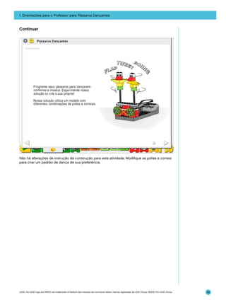 1. Orientações para o Professor para Pássaros Dançantes

Continuar

Não há alterações de instrução de construção para esta atividade. Modifique as polias e correia
para criar um padrão de dança de sua preferência.

LEGO, the LEGO logo and WEDO are trademarks of the/sont des marques de commerce de/son marcas registradas de LEGO Group. ©2009 The LEGO Group.

58

 