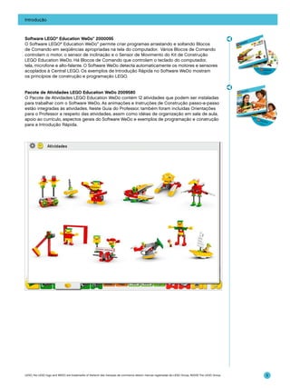 Introdução

Software LEGO® Education WeDo™ 2000095
O Software LEGO® Education WeDo™ permite criar programas arrastando e soltando Blocos
de Comando em seqüências apropriadas na tela do computador. Vários Blocos de Comando
controlam o motor, o sensor de inclinação e o Sensor de Movimento do Kit de Construção
LEGO Education WeDo. Há Blocos de Comando que controlam o teclado do computador,
tela, microfone e alto-falante. O Software WeDo detecta automaticamente os motores e sensores
acoplados à Central LEGO. Os exemplos de Introdução Rápida no Software WeDo mostram
os princípios de construção e programação LEGO.
Pacote de Atividades LEGO Education WeDo 2009580
O Pacote de Atividades LEGO Education WeDo contém 12 atividades que podem ser instaladas
para trabalhar com o Software WeDo. As animações e Instruções de Construção passo-a-passo
estão integradas às atividades. Neste Guia do Professor, também foram incluídas Orientações
para o Professor a respeito das atividades, assim como idéias de organização em sala de aula,
apoio ao currículo, aspectos gerais do Software WeDo e exemplos de programação e construção
para a Introdução Rápida.

LEGO, the LEGO logo and WEDO are trademarks of the/sont des marques de commerce de/son marcas registradas de LEGO Group. ©2009 The LEGO Group.

5

 