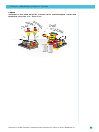 1. Orientações para o Professor para Pássaros Dançantes

Extensão
Agrupe-se com outra equipe que tenha o modelo do macaco baterista. Programe o macaco e os
pássaros dançantes para tocar e dançar juntos.

LEGO, the LEGO logo and WEDO are trademarks of the/sont des marques de commerce de/son marcas registradas de LEGO Group. ©2009 The LEGO Group.

60

 
