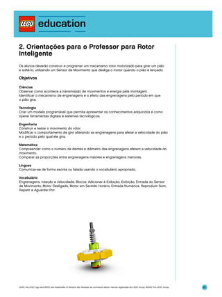 2. Orientações para o Professor para Rotor
Inteligente
Os alunos deverão construir e programar um mecanismo rotor motorizado para girar um pião
e soltá-lo, utilizando um Sensor de Movimento que desliga o motor quando o pião é lançado.

Objetivos
Ciências
Observar como acontece a transmissão de movimentos e energia pela montagem.
Identificar o mecanismo de engrenagens e o efeito das engrenagens pelo período em que
o pião gira.
Tecnologia
Criar um modelo programável que permita apresentar os conhecimentos adquiridos e como
operar ferramentas digitais e sistemas tecnológicos.
Engenharia
Construir e testar o movimento do rotor.
Modificar o comportamento de giro alterando as engrenagens para afetar a velocidade do pião
e o período pelo qual ele gira.
Matemática
Compreender como o número de dentes e diâmetro das engrenagens afetam a velocidade do
movimento.
Comparar as proporções entre engrenagens maiores e engrenagens menores.
Línguas
Comunicar-se de forma escrita ou falada usando o vocabulário apropriado.
Vocabulário
Engrenagens, rotação e velocidade. Blocos: Adicionar à Exibição, Exibição, Entrada do Sensor
de Movimento, Motor Desligado, Motor em Sentido Horário, Entrada Numérica, Reproduzir Som,
Repetir e Aguardar Por.

LEGO, the LEGO logo and WEDO are trademarks of the/sont des marques de commerce de/son marcas registradas de LEGO Group. ©2009 The LEGO Group.

61

 