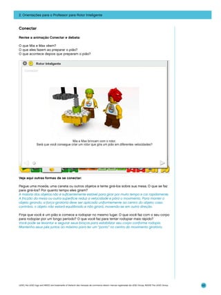 2. Orientações para o Professor para Rotor Inteligente

Conectar
Revise a animação Conectar e debata:
O que Mia e Max vêem?
O que eles fazem ao preparar o pião?
O que acontece depois que preparam o pião?

Veja aqui outras formas de se conectar:
Pegue uma moeda, uma caneta ou outros objetos e tente girá-los sobre sua mesa. O que se faz
para girá-los? Por quanto tempo eles giram?
A maioria dos objetos não é suficientemente estável para girar por muito tempo e cai rapidamente.
A fricção da mesa ou outra superfície reduz a velocidade e pára o movimento. Para manter o
objeto girando, a força giratória deve ser aplicada uniformemente ao centro do objeto; caso
contrário, o objeto não estará equilibrado e não girará, movendo-se em outra direção.
Finja que você é um pião e comece a rodopiar no mesmo lugar. O que você faz com o seu corpo
para rodopiar por um longo período? O que você faz para tentar rodopiar mais rápido?
Você pode se levantar e segurar seus braços para estabilizar seu corpo conforme rodopia.
Mantenha seus pés juntos ao máximo para ter um “ponto” no centro do movimento giratório.

LEGO, the LEGO logo and WEDO are trademarks of the/sont des marques de commerce de/son marcas registradas de LEGO Group. ©2009 The LEGO Group.

62

 