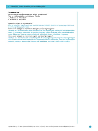 2. Orientações para o Professor para Rotor Inteligente

Você sabia que…
As engrenagens podem acelerar e reduzir o movimento?
Veja os modelos dados na Introdução Rápida:
4. Redução de Velocidade
5. Aumento de Velocidade
Como funcionam as engrenagens?
Elas se engatam, significando que seus dentes se encaixam; assim uma engrenagem se move,
movimentando outra também.
Como você faz algo se mover mais devagar usando engrenagens?
Verifique se o movimento está sendo transferido de uma engrenagem menor para uma engrenagem
maior. O movimento transmitido de uma engrenagem menor (8 dentes) para uma engrenagem
maior (24 dentes) é denominado redução de velocidade, pois a velocidade é reduzida.
Como você faz algo se mover mais rápido usando engrenagens?
Verifique se o movimento está sendo transferido de uma engrenagem maior para uma engrenagem
menor. O movimento transmitido de uma engrenagem maior (24 dentes) para uma engrenagem
menor (8 dentes) é denominado aumento de velocidade, visto que a velocidade aumenta.

LEGO, the LEGO logo and WEDO are trademarks of the/sont des marques de commerce de/son marcas registradas de LEGO Group. ©2009 The LEGO Group.

63

 