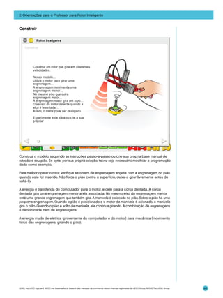 2. Orientações para o Professor para Rotor Inteligente

Construir

Construa o modelo seguindo as instruções passo-a-passo ou crie sua própria base manual de
rotação e seu pião. Se optar por sua própria criação, talvez seja necessário modificar a programação
dada como exemplo.
Para melhor operar o rotor, verifique se o trem de engrenagem engata com a engrenagem no pião
quando este for inserido. Não force o pião contra a superfície, deixe-o girar livremente antes de
soltá-lo.
A energia é transferida do computador para o motor, e dele para a coroa dentada. A coroa
dentada gira uma engrenagem menor a ela associada. No mesmo eixo da engrenagem menor
está uma grande engrenagem que também gira. A manivela é colocada no pião. Sobre o pião há uma
pequena engrenagem. Quando o pião é posicionado e o motor da manivela é acionado, a manivela
gira o pião. Quando o pião é solto da manivela, ele continua girando. A combinação de engrenagens
é denominada trem de engrenagens.
A energia muda de elétrica (proveniente do computador e do motor) para mecânica (movimento
físico das engrenagens, girando o pião).

LEGO, the LEGO logo and WEDO are trademarks of the/sont des marques de commerce de/son marcas registradas de LEGO Group. ©2009 The LEGO Group.

64

 