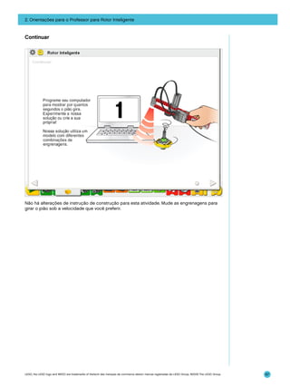 2. Orientações para o Professor para Rotor Inteligente

Continuar

Não há alterações de instrução de construção para esta atividade. Mude as engrenagens para
girar o pião sob a velocidade que você preferir.

LEGO, the LEGO logo and WEDO are trademarks of the/sont des marques de commerce de/son marcas registradas de LEGO Group. ©2009 The LEGO Group.

67

 