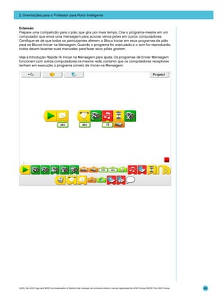 2. Orientações para o Professor para Rotor Inteligente

Extensão
Prepare uma competição para o pião que gira por mais tempo. Crie o programa-mestre em um
computador que envia uma mensagem para acionar vários piões em outros computadores.
Certifique-se de que todos os participantes alterem o Bloco Iniciar em seus programas de pião
para os Blocos Iniciar na Mensagem. Quando o programa for executado e o som for reproduzido,
todos devem levantar suas manivelas para fazer seus piões girarem.
Veja a Introdução Rápida 19. Iniciar na Mensagem para ajuda. Os programas de Enviar Mensagem
funcionam com outros computadores na mesma rede, contanto que os computadores receptores
tenham em execução o programa correto de Iniciar na Mensagem.

LEGO, the LEGO logo and WEDO are trademarks of the/sont des marques de commerce de/son marcas registradas de LEGO Group. ©2009 The LEGO Group.

69

 