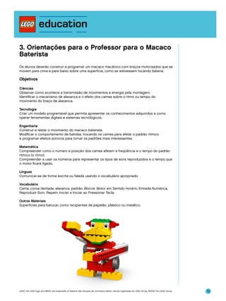 3. Orientações para o Professor para o Macaco
Baterista
Os alunos deverão construir e programar um macaco mecânico com braços motorizados que se
movem para cima e para baixo sobre uma superfície, como se estivessem tocando bateria.

Objetivos
Ciências
Observar como acontece a transmissão de movimentos e energia pela montagem.
Identificar o mecanismo de alavanca e o efeito dos cames sobre o ritmo ou tempo do
movimento do braço de alavanca.
Tecnologia
Criar um modelo programável que permita apresentar os conhecimentos adquiridos e como
operar ferramentas digitais e sistemas tecnológicos.
Engenharia
Construir e testar o movimento do macaco baterista.
Modificar o comportamento de batidas, trocando os cames para afetar o padrão rítmico
e programar efeitos sonoros para tornar os padrões mais interessantes.
Matemática
Compreender como o número e posição dos cames afetam a freqüência e o tempo do padrão
rítmico (o ritmo).
Compreender e usar os números para representar os tipos de sons reproduzidos e o tempo que
o motor ficará ligado.
Línguas
Comunicar-se de forma escrita ou falada usando o vocabulário apropriado.
Vocabulário
Came, coroa dentada, alavanca, padrão. Blocos: Motor em Sentido Horário, Entrada Numérica,
Reproduzir Som, Repetir, Iniciar e Iniciar ao Pressionar Tecla.
Outros Materiais
Superfícies para batucar, como recipientes de papelão, plástico ou metálico.

LEGO, the LEGO logo and WEDO are trademarks of the/sont des marques de commerce de/son marcas registradas de LEGO Group. ©2009 The LEGO Group.

70

 