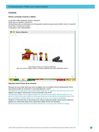 3. Orientações para o Professor para o Macaco Baterista

Conectar
Revise a animação Conectar e debata:
O que Mia e Max observam sobre o macaco?
Você usou um tambor? Como foi?
Você já havia visto ou brincado com brinquedos mecânicos que tocam tambor como o macaco?
O que faz o macaco se mover?
O que gera o som das batidas?

Veja aqui outras formas de se conectar:
Batuque em sua mesa. Será que você consegue criar um padrão rítmico interessante? Como
seus braços estão se movendo? O que está gerando o som?
Os braços se movem para cima e para baixo, batendo na superfície da mesa que cria o som.
Alguém toca algum instrumento? Como você pode criar sons?
As respostas podem variar. Alguns podem ter instrumentos de sopro. Outros podem ter um
piano ou instrumento de cordas ou tambores. Estes são instrumentos de percussão que criam
sons ao golpear ou fazer vibrar com o auxílio de um arco uma corda ou superfície.
Observe o movimento de um dos braços do macaco nesta animação. Quais outras máquinas
podem ser movimentar para cima e para baixo desta forma? Por exemplo,
Manivela de bomba, barra de cruzamento de ferrovia, um braço que martela um prego.

LEGO, the LEGO logo and WEDO are trademarks of the/sont des marques de commerce de/son marcas registradas de LEGO Group. ©2009 The LEGO Group.

71

 