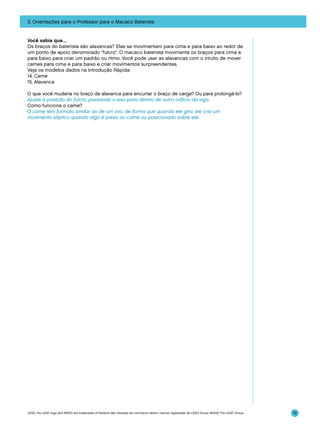3. Orientações para o Professor para o Macaco Baterista

Você sabia que…
Os braços do baterista são alavancas? Elas se movimentam para cima e para baixo ao redor de
um ponto de apoio denominado “fulcro”. O macaco baterista movimenta os braços para cima e
para baixo para criar um padrão ou ritmo. Você pode usar as alavancas com o intuito de mover
cames para cima e para baixo e criar movimentos surpreendentes.
Veja os modelos dados na Introdução Rápida:
14. Came
15. Alavanca
O que você mudaria no braço da alavanca para encurtar o braço de carga? Ou para prolongá-lo?
Ajuste a posição do fulcro, passando o eixo para dentro de outro orifício da viga.
Como funciona o came?
O came tem formato similar ao de um ovo, de forma que quando ele gira, ele cria um
movimento elíptico quando algo é preso ao came ou posicionado sobre ele.

LEGO, the LEGO logo and WEDO are trademarks of the/sont des marques de commerce de/son marcas registradas de LEGO Group. ©2009 The LEGO Group.

72

 