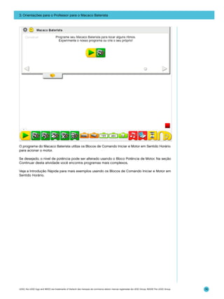 3. Orientações para o Professor para o Macaco Baterista

O programa do Macaco Baterista utiliza os Blocos de Comando Iniciar e Motor em Sentido Horário
para acionar o motor.
Se desejado, o nível de potência pode ser alterado usando o Bloco Potência de Motor. Na seção
Continuar desta atividade você encontra programas mais complexos.
Veja a Introdução Rápida para mais exemplos usando os Blocos de Comando Iniciar e Motor em
Sentido Horário.

LEGO, the LEGO logo and WEDO are trademarks of the/sont des marques de commerce de/son marcas registradas de LEGO Group. ©2009 The LEGO Group.

74

 