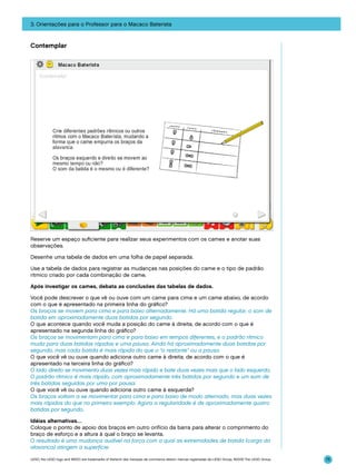 3. Orientações para o Professor para o Macaco Baterista

Contemplar

Reserve um espaço suficiente para realizar seus experimentos com os cames e anotar suas
observações.
Desenhe uma tabela de dados em uma folha de papel separada.
Use a tabela de dados para registrar as mudanças nas posições do came e o tipo de padrão
rítmico criado por cada combinação de came.
Após investigar os cames, debata as conclusões das tabelas de dados.
Você pode descrever o que vê ou ouve com um came para cima e um came abaixo, de acordo
com o que é apresentado na primeira linha do gráfico?
Os braços se movem para cima e para baixo alternadamente. Há uma batida regular, o som de
batida em aproximadamente duas batidas por segundo.
O que acontece quando você muda a posição do came à direita, de acordo com o que é
apresentado na segunda linha do gráfico?
Os braços se movimentam para cima e para baixo em tempos diferentes, e o padrão rítmico
muda para duas batidas rápidas e uma pausa. Ainda há aproximadamente duas batidas por
segundo, mas cada batida é mais rápida do que o “o restante” ou a pausa.
O que você vê ou ouve quando adiciona outro came à direita, de acordo com o que é
apresentado na terceira linha do gráfico?
O lado direito se movimenta duas vezes mais rápido e bate duas vezes mais que o lado esquerdo.
O padrão rítmico é mais rápido, com aproximadamente três batidas por segundo e um som de
três batidas seguidas por uma por pausa.
O que você vê ou ouve quando adiciona outro came à esquerda?
Os braços voltam a se movimentar para cima e para baixo de modo alternado, mas duas vezes
mais rápidos do que no primeiro exemplo. Agora a regularidade é de aproximadamente quatro
batidas por segundo.
Idéias alternativas…
Coloque o ponto de apoio dos braços em outro orifício da barra para alterar o comprimento do
braço de esforço e a altura à qual o braço se levanta.
O resultado é uma mudança audível na força com a qual as extremidades de batida (carga da
alavanca) atingem a superfície.
LEGO, the LEGO logo and WEDO are trademarks of the/sont des marques de commerce de/son marcas registradas de LEGO Group. ©2009 The LEGO Group.

75

 