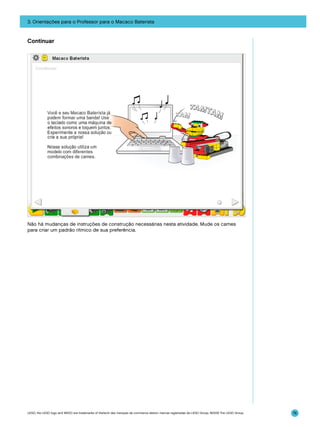 3. Orientações para o Professor para o Macaco Baterista

Continuar

Não há mudanças de instruções de construção necessárias nesta atividade. Mude os cames
para criar um padrão rítmico de sua preferência.

LEGO, the LEGO logo and WEDO are trademarks of the/sont des marques de commerce de/son marcas registradas de LEGO Group. ©2009 The LEGO Group.

76

 