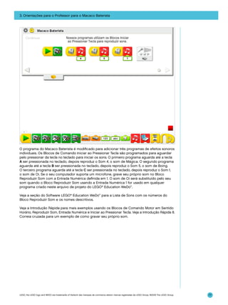 3. Orientações para o Professor para o Macaco Baterista

O programa do Macaco Baterista é modificado para adicionar três programas de efeitos sonoros
individuais. Os Blocos de Comando Iniciar ao Pressionar Tecla são programados para aguardar
pelo pressionar da tecla no teclado para iniciar os sons. O primeiro programa aguarda até a tecla
A ser pressionada no teclado, depois reproduz o Som 4, o som de Mágica. O segundo programa
aguarda até a tecla B ser pressionada no teclado, depois reproduz o Som 5, o som de Boing.
O terceiro programa aguarda até a tecla C ser pressionada no teclado, depois reproduz o Som 1,
o som de Oi. Se o seu computador suporta um microfone, grave seu próprio som no Bloco
Reproduzir Som com a Entrada Numérica definida em 1. O som de Oi será substituído pelo seu
som quando o Bloco Reproduzir Som usando a Entrada Numérica 1 for usado em qualquer
programa criado neste arquivo de projeto do LEGO® Education WeDo™.
Veja a seção do Software LEGO® Education WeDo™ para a Lista de Sons com os números do
Bloco Reproduzir Som e os nomes descritivos.
Veja a Introdução Rápida para mais exemplos usando os Blocos de Comando Motor em Sentido
Horário, Reproduzir Som, Entrada Numérica e Iniciar ao Pressionar Tecla. Veja a Introdução Rápida 8.
Correia cruzada para um exemplo de como gravar seu próprio som.

LEGO, the LEGO logo and WEDO are trademarks of the/sont des marques de commerce de/son marcas registradas de LEGO Group. ©2009 The LEGO Group.

77

 