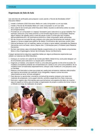 Introdução

Organização da Sala de Aula
Use esta lista de verificação para preparar a aula usando o Pacote de Atividades LEGO®
Education WeDo™.
☐	 Instale o Software LEGO Education WeDo em cada computador ou em sua rede.
☐	 Instale o Pacote de Atividades WeDo em cada computador ou em sua rede.
☐	 Abra cada Kit de Construção LEGO Education WeDo. Guarde os elementos soltos na caixa
de armazenamento.
☐	 Providencie um computador e o espaço necessário para cada aluno ou grupo trabalhar. Por
exemplo, posicione uma mesa próxima a uma tomada segura para o computador. Reserve
algum espaço de trabalho para a caixa de peças e para a construção dos modelos.
Aproximadamente 60 x 40 centímetros próximos a cada computador serão suficientes.
☐	 Se não houver em sua sala de aula, prepare uma caixa para ferramentas de medição, como
réguas ou trenas e papel para gráficos de dados. Cronômetros são opcionais, porém úteis.
☐	 Para se familiarizar com os materiais, reserve um tempo e tente realizar a atividade dos Pássaros
Dançantes como se fosse o aluno. Depois, leia 1. Orientações para o Professor para Pássaros
Dançantes.
☐	 Se tiver mais tempo, veja a Introdução Rápida e experimente um ou mais destes componentes:
Motor e Eixo, Engrenagens, Sensor de Inclinação, Sensor de Movimento.
A seguir apresentamos algumas sugestões dadas por alguns professores experientes que
utilizam os materiais da LEGO Education.
☐	 Coloque um número em cada Kit de Construção WeDo. Desta forma, você pode designar um
kit enumerado para cada aluno ou equipe para o bimestre.
☐	 Organize um balcão, uma estante móvel ou uma sala para guardar os kits entre as aulas. Os
modelos incompletos poderão ser armazenados em caixas ou em uma outra prateleira. Se os
modelos forem armazenados separadamente, coloque cada modelo em uma pequena caixa
ou bandeja.
☐	 Reserve uma bancada ou área que possa ser usada para armazenar materiais relacionados
aos tópicos recorrentes: por exemplo, livros, fotografias, mapas e outros recursos
relacionados ao tema “animais selvagens”.
☐	 Para decorar ou aprofundar a temática conceitual de projetos, prepare uma caixa com
materiais de artesanato, como papel colorido, cartolina, papel alumínio, fitas e tesouras.
☐	 Estimule o registro das informações para que tenhamos uma espécie de diário do inventor,
seja em papel ou online, para encorajar a organização do projeto, a prática de tomar notas e
a reflexão ao longo da realização do projeto.

LEGO, the LEGO logo and WEDO are trademarks of the/sont des marques de commerce de/son marcas registradas de LEGO Group. ©2009 The LEGO Group.

7

 