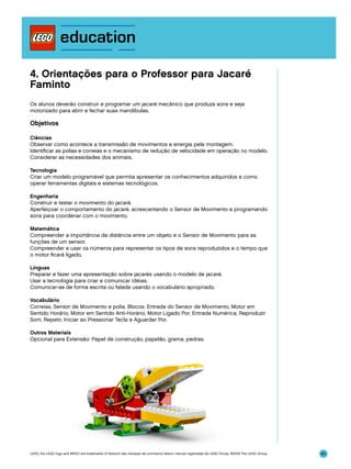 4. Orientações para o Professor para Jacaré
Faminto
Os alunos deverão construir e programar um jacaré mecânico que produza sons e seja
motorizado para abrir e fechar suas mandíbulas.

Objetivos
Ciências
Observar como acontece a transmissão de movimentos e energia pela montagem.
Identificar as polias e correias e o mecanismo de redução de velocidade em operação no modelo.
Considerar as necessidades dos animais.
Tecnologia
Criar um modelo programável que permita apresentar os conhecimentos adquiridos e como
operar ferramentas digitais e sistemas tecnológicos.
Engenharia
Construir e testar o movimento do jacaré.
Aperfeiçoar o comportamento do jacaré, acrescentando o Sensor de Movimento e programando
sons para coordenar com o movimento.
Matemática
Compreender a importância da distância entre um objeto e o Sensor de Movimento para as
funções de um sensor.
Compreender e usar os números para representar os tipos de sons reproduzidos e o tempo que
o motor ficará ligado.
Línguas
Preparar e fazer uma apresentação sobre jacarés usando o modelo de jacaré.
Usar a tecnologia para criar e comunicar idéias.
Comunicar-se de forma escrita ou falada usando o vocabulário apropriado.
Vocabulário
Correias, Sensor de Movimento e polia. Blocos: Entrada do Sensor de Movimento, Motor em
Sentido Horário, Motor em Sentido Anti-Horário, Motor Ligado Por, Entrada Numérica, Reproduzir
Som, Repetir, Iniciar ao Pressionar Tecla e Aguardar Por.
Outros Materiais
Opcional para Extensão: Papel de construção, papelão, grama, pedras.

LEGO, the LEGO logo and WEDO are trademarks of the/sont des marques de commerce de/son marcas registradas de LEGO Group. ©2009 The LEGO Group.

80

 
