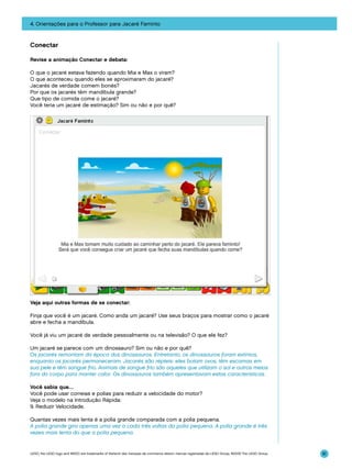 4. Orientações para o Professor para Jacaré Faminto

Conectar
Revise a animação Conectar e debata:
O que o jacaré estava fazendo quando Mia e Max o viram?
O que aconteceu quando eles se aproximaram do jacaré?
Jacarés de verdade comem bonés?
Por que os jacarés têm mandíbula grande?
Que tipo de comida come o jacaré?
Você teria um jacaré de estimação? Sim ou não e por quê?

Veja aqui outras formas de se conectar:
Finja que você é um jacaré. Como anda um jacaré? Use seus braços para mostrar como o jacaré
abre e fecha a mandíbula.
Você já viu um jacaré de verdade pessoalmente ou na televisão? O que ele fez?
Um jacaré se parece com um dinossauro? Sim ou não e por quê?
Os jacarés remontam da época dos dinossauros. Entretanto, os dinossauros foram extintos,
enquanto os jacarés permaneceram. Jacarés são répteis: eles botam ovos, têm escamas em
sua pele e têm sangue frio. Animais de sangue frio são aqueles que utilizam o sol e outros meios
fora do corpo para manter calor. Os dinossauros também apresentavam estas características.
Você sabia que…
Você pode usar correias e polias para reduzir a velocidade do motor?
Veja o modelo na Introdução Rápida:
9. Reduzir Velocidade.
Quantas vezes mais lenta é a polia grande comparada com a polia pequena.
A polia grande gira apenas uma vez a cada três voltas da polia pequena. A polia grande é três
vezes mais lenta do que a polia pequena.

LEGO, the LEGO logo and WEDO are trademarks of the/sont des marques de commerce de/son marcas registradas de LEGO Group. ©2009 The LEGO Group.

81

 