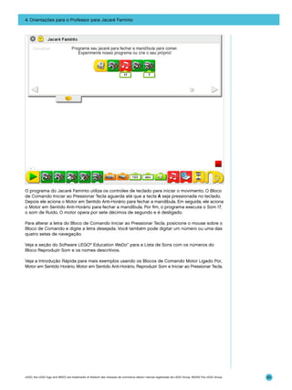 4. Orientações para o Professor para Jacaré Faminto

O programa do Jacaré Faminto utiliza os controles de teclado para iniciar o movimento. O Bloco
de Comando Iniciar ao Pressionar Tecla aguarda até que a tecla A seja pressionada no teclado.
Depois ele aciona o Motor em Sentido Anti-Horário para fechar a mandíbula. Em seguida, ele aciona
o Motor em Sentido Anti-Horário para fechar a mandíbula. Por fim, o programa executa o Som 17,
o som de Ruído. O motor opera por sete décimos de segundo e é desligado.
Para alterar a letra do Bloco de Comando Iniciar ao Pressionar Tecla, posicione o mouse sobre o
Bloco de Comando e digite a letra desejada. Você também pode digitar um número ou uma das
quatro setas de navegação.
Veja a seção do Software LEGO® Education WeDo™ para a Lista de Sons com os números do
Bloco Reproduzir Som e os nomes descritivos.
Veja a Introdução Rápida para mais exemplos usando os Blocos de Comando Motor Ligado Por,
Motor em Sentido Horário, Motor em Sentido Anti-Horário, Reproduzir Som e Iniciar ao Pressionar Tecla.

LEGO, the LEGO logo and WEDO are trademarks of the/sont des marques de commerce de/son marcas registradas de LEGO Group. ©2009 The LEGO Group.

83

 