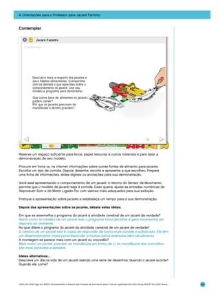 4. Orientações para o Professor para Jacaré Faminto

Contemplar

Reserve um espaço suficiente para livros, papel, tesouras e outros materiais e para fazer a
demonstração de seu modelo.
Procure em livros ou na internet informações sobre outras fontes de alimento para jacarés.
Escolha um tipo de comida. Depois, desenhe, recorte e apresente a que escolheu. Prepare
uma ficha de informações, slides digitais ou anotações para sua demonstração.
Você está apresentando o comportamento de um jacaré: o retorno do Sensor de Movimento
permite que o modelo de jacaré reaja à comida. Caso queira, ajuste as entradas numéricas de
Reproduzir Som e do Motor Ligado Por com valores mais adequados para sua exibição.
Pratique a apresentação sobre jacarés e estabeleça um tempo para a sua demonstração.
Depois das apresentações sobre os jacarés, debata estas idéias.
Em que se assemelha o programa do jacaré à atividade cerebral de um jacaré de verdade?
Assim como no cérebro de um jacaré real, o programa toma decisões e gera movimentos em
resposta ao ambiente.
No que difere o programa do jacaré da atividade cerebral de um jacaré de verdade?
O cérebro de um jacaré real é capaz de responder de forma mais variada e sofisticada. Ele tem
um desenvolvimento maior para responder a muitos outros estímulos além de alimento.
A montagem se parece mais com um jacaré ou crocodilo?
Mais como um jacaré, pois tem as mandíbulas em forma de U. As mandíbulas dos crocodilos
são mais pontudas e estreitas.
Idéias alternativas…
Descreva um dia na vida de um jacaré usando uma série de desenhos. Quando o jacaré acorda?
Quando ele come?

LEGO, the LEGO logo and WEDO are trademarks of the/sont des marques de commerce de/son marcas registradas de LEGO Group. ©2009 The LEGO Group.

84

 