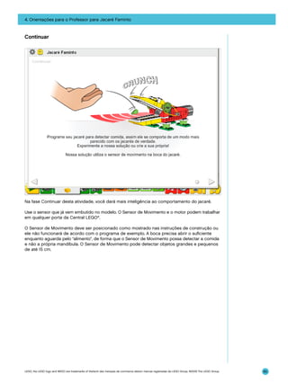 4. Orientações para o Professor para Jacaré Faminto

Continuar

Na fase Continuar desta atividade, você dará mais inteligência ao comportamento do jacaré.
Use o sensor que já vem embutido no modelo. O Sensor de Movimento e o motor podem trabalhar
em qualquer porta da Central LEGO®.
O Sensor de Movimento deve ser posicionado como mostrado nas instruções de construção ou
ele não funcionará de acordo com o programa de exemplo. A boca precisa abrir o suficiente
enquanto aguarda pelo “alimento”, de forma que o Sensor de Movimento possa detectar a comida
e não a própria mandíbula. O Sensor de Movimento pode detectar objetos grandes e pequenos
de até 15 cm.

LEGO, the LEGO logo and WEDO are trademarks of the/sont des marques de commerce de/son marcas registradas de LEGO Group. ©2009 The LEGO Group.

85

 