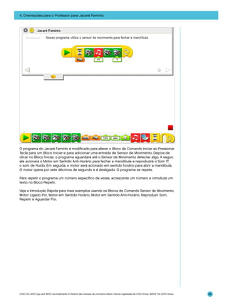 4. Orientações para o Professor para Jacaré Faminto

O programa do Jacaré Faminto é modificado para alterar o Bloco de Comando Iniciar ao Pressionar
Tecla para um Bloco Iniciar e para adicionar uma entrada de Sensor de Movimento. Depois de
clicar no Bloco Iniciar, o programa aguardará até o Sensor de Movimento detectar algo. A seguir,
ele acionará o Motor em Sentido Anti-Horário para fechar a mandíbula e reproduzirá o Som 17,
o som de Ruído. Em seguida, o motor será acionado em sentido horário para abrir a mandíbula.
O motor opera por sete décimos de segundo e é desligado. O programa se repete.
Para repetir o programa um número específico de vezes, acrescente um número e introduza um
texto no Bloco Repetir.
Veja a Introdução Rápida para mais exemplos usando os Blocos de Comando Sensor de Movimento,
Motor Ligado Por, Motor em Sentido Horário, Motor em Sentido Anti-Horário, Reproduzir Som,
Repetir e Aguardar Por.

LEGO, the LEGO logo and WEDO are trademarks of the/sont des marques de commerce de/son marcas registradas de LEGO Group. ©2009 The LEGO Group.

86

 