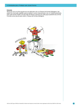 4. Orientações para o Professor para Jacaré Faminto

Extensão
Reúna-se com os outros grupos em sua sala para criar um Parque de Animais Selvagens. Use
papel de construção, papelão, grama, pedras e outros materiais para criar um habitat apropriado
para cada animal. Projete uma excursão do Parque e permita que cada grupo apresente seu animal.
Convide outros alunos para visitar o Parque de Animais Selvagens.

LEGO, the LEGO logo and WEDO are trademarks of the/sont des marques de commerce de/son marcas registradas de LEGO Group. ©2009 The LEGO Group.

87

 