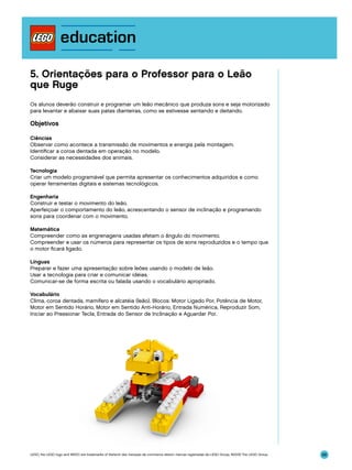 5. Orientações para o Professor para o Leão
que Ruge
Os alunos deverão construir e programar um leão mecânico que produza sons e seja motorizado
para levantar e abaixar suas patas dianteiras, como se estivesse sentando e deitando.

Objetivos
Ciências
Observar como acontece a transmissão de movimentos e energia pela montagem.
Identificar a coroa dentada em operação no modelo.
Considerar as necessidades dos animais.
Tecnologia
Criar um modelo programável que permita apresentar os conhecimentos adquiridos e como
operar ferramentas digitais e sistemas tecnológicos.
Engenharia
Construir e testar o movimento do leão.
Aperfeiçoar o comportamento do leão, acrescentando o sensor de inclinação e programando
sons para coordenar com o movimento.
Matemática
Compreender como as engrenagens usadas afetam o ângulo do movimento.
Compreender e usar os números para representar os tipos de sons reproduzidos e o tempo que
o motor ficará ligado.
Línguas
Preparar e fazer uma apresentação sobre leões usando o modelo de leão.
Usar a tecnologia para criar e comunicar idéias.
Comunicar-se de forma escrita ou falada usando o vocabulário apropriado.
Vocabulário
Clima, coroa dentada, mamífero e alcatéia (leão). Blocos: Motor Ligado Por, Potência de Motor,
Motor em Sentido Horário, Motor em Sentido Anti-Horário, Entrada Numérica, Reproduzir Som,
Iniciar ao Pressionar Tecla, Entrada do Sensor de Inclinação e Aguardar Por.

LEGO, the LEGO logo and WEDO are trademarks of the/sont des marques de commerce de/son marcas registradas de LEGO Group. ©2009 The LEGO Group.

88

 