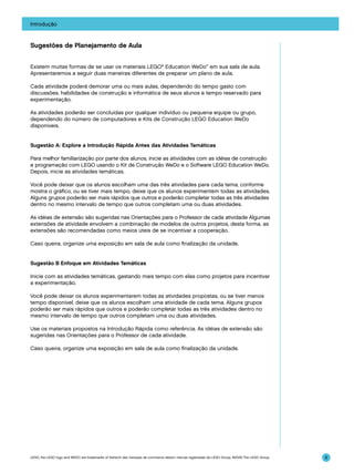 Introdução

Sugestões de Planejamento de Aula
Existem muitas formas de se usar os materiais LEGO® Education WeDo™ em sua sala de aula.
Apresentaremos a seguir duas maneiras diferentes de preparar um plano de aula.
Cada atividade poderá demorar uma ou mais aulas, dependendo do tempo gasto com
discussões, habilidades de construção e informática de seus alunos e tempo reservado para
experimentação.
As atividades poderão ser concluídas por qualquer indivíduo ou pequena equipe ou grupo,
dependendo do número de computadores e Kits de Construção LEGO Education WeDo
disponíveis.
Sugestão A: Explore a Introdução Rápida Antes das Atividades Temáticas
Para melhor familiarização por parte dos alunos, inicie as atividades com as idéias de construção
e programação com LEGO usando o Kit de Construção WeDo e o Software LEGO Education WeDo.
Depois, inicie as atividades temáticas.
Você pode deixar que os alunos escolham uma das três atividades para cada tema, conforme
mostra o gráfico, ou se tiver mais tempo, deixe que os alunos experimentem todas as atividades.
Alguns grupos poderão ser mais rápidos que outros e poderão completar todas as três atividades
dentro no mesmo intervalo de tempo que outros completam uma ou duas atividades.
As idéias de extensão são sugeridas nas Orientações para o Professor de cada atividade Algumas
extensões de atividade envolvem a combinação de modelos de outros projetos, desta forma, as
extensões são recomendadas como meios úteis de se incentivar a cooperação.
Caso queira, organize uma exposição em sala de aula como finalização da unidade.
Sugestão B Enfoque em Atividades Temáticas
Inicie com as atividades temáticas, gastando mais tempo com elas como projetos para incentivar
a experimentação.
Você pode deixar os alunos experimentarem todas as atividades propostas, ou se tiver menos
tempo disponível, deixe que os alunos escolham uma atividade de cada tema. Alguns grupos
poderão ser mais rápidos que outros e poderão completar todas as três atividades dentro no
mesmo intervalo de tempo que outros completam uma ou duas atividades.
Use os materiais propostos na Introdução Rápida como referência. As idéias de extensão são
sugeridas nas Orientações para o Professor de cada atividade.
Caso queira, organize uma exposição em sala de aula como finalização da unidade.

LEGO, the LEGO logo and WEDO are trademarks of the/sont des marques de commerce de/son marcas registradas de LEGO Group. ©2009 The LEGO Group.

8

 