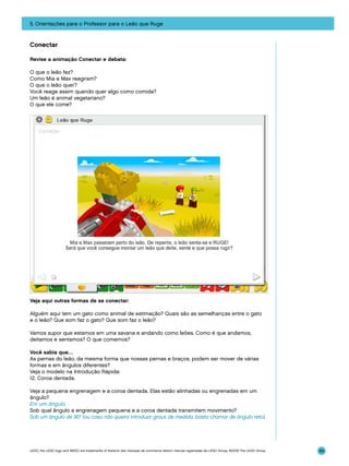 5. Orientações para o Professor para o Leão que Ruge

Conectar
Revise a animação Conectar e debata:
O que o leão fez?
Como Mia e Max reagiram?
O que o leão quer?
Você reage assim quando quer algo como comida?
Um leão é animal vegetariano?
O que ele come?

Veja aqui outras formas de se conectar:
Alguém aqui tem um gato como animal de estimação? Quais são as semelhanças entre o gato
e o leão? Que som faz o gato? Que som faz o leão?
Vamos supor que estamos em uma savana e andando como leões. Como é que andamos,
deitamos e sentamos? O que comemos?
Você sabia que…
As pernas do leão, da mesma forma que nossas pernas e braços, podem ser mover de várias
formas e em ângulos diferentes?
Veja o modelo na Introdução Rápida:
12. Coroa dentada.
Veja a pequena engrenagem e a coroa dentada. Elas estão alinhadas ou engrenadas em um
ângulo?
Em um ângulo.
Sob qual ângulo a engrenagem pequena e a coroa dentada transmitem movimento?
Sob um ângulo de 90° (ou caso não queira introduzir graus de medida, basta chamar de ângulo reto).

LEGO, the LEGO logo and WEDO are trademarks of the/sont des marques de commerce de/son marcas registradas de LEGO Group. ©2009 The LEGO Group.

89

 